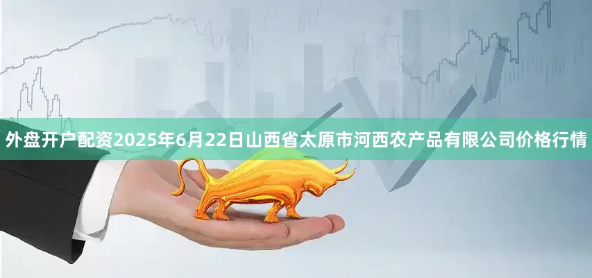 外盘开户配资2025年6月22日山西省太原市河西农产品有限公司价格行情