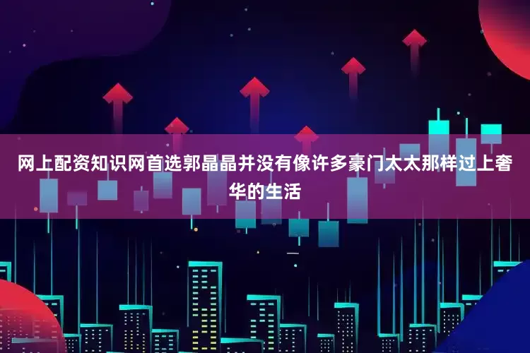 网上配资知识网首选郭晶晶并没有像许多豪门太太那样过上奢华的生活