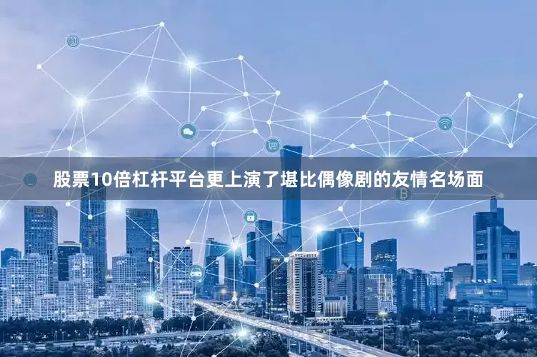 股票10倍杠杆平台更上演了堪比偶像剧的友情名场面