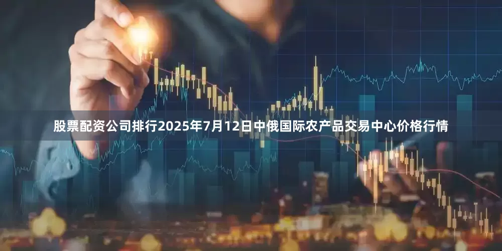 股票配资公司排行2025年7月12日中俄国际农产品交易中心价格行情