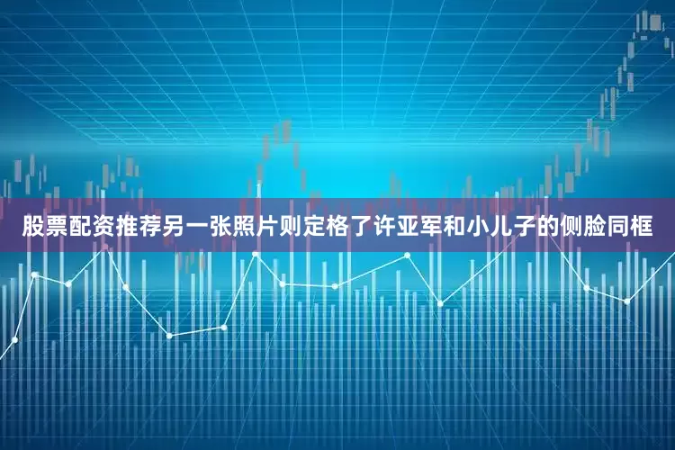 股票配资推荐另一张照片则定格了许亚军和小儿子的侧脸同框