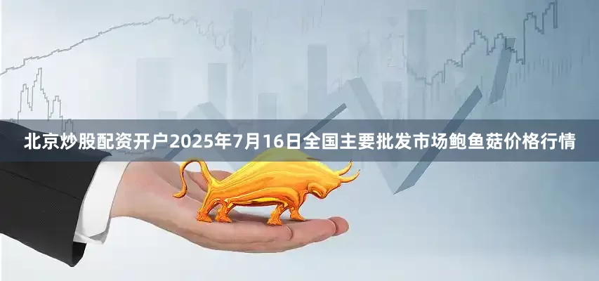 北京炒股配资开户2025年7月16日全国主要批发市场鲍鱼菇价格行情