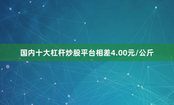 国内十大杠杆炒股平台相差4.00元/公斤