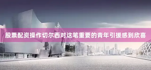 股票配资操作切尔西对这笔重要的青年引援感到欣喜