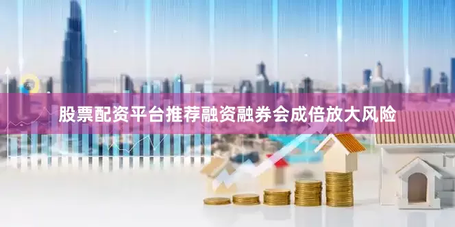 股票配资平台推荐融资融券会成倍放大风险