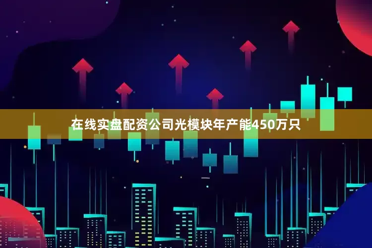 在线实盘配资公司光模块年产能450万只