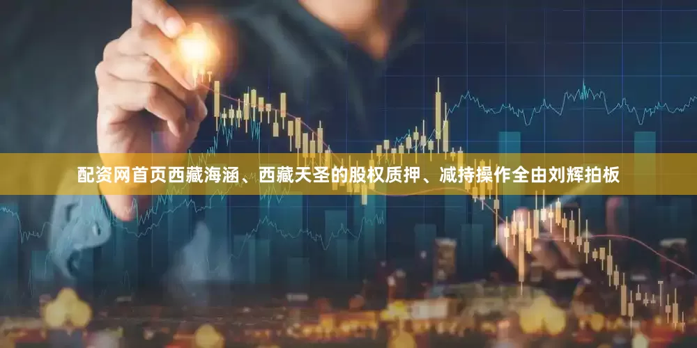 配资网首页西藏海涵、西藏天圣的股权质押、减持操作全由刘辉拍板
